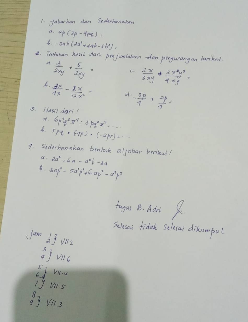 Jabarkan dan Sederhanakan 
a. 2p(3p-4pq)=
6. -3ab(2a^2+4ab-5b^2)=
a. Tentakan hasil dan penjumlahan-dan pengurangan borikur. 
a.  3/2xy + 5/2xy =
C.  2x/3xy + 3x^2y^3/4xy =
1.  3x/4x - 2x/12x^2 =
d. - 3p/4 + 2p/4 =
3. Hasil dari! 
a. 6p^2q^3z^4:3pq^2z^2·s
1o. 5pq_h· (-4p)· (-2pr)=·s
9. Siderhanakan benfuk aljabar berikut! 
a. 2a^2+6a-a^2b-3a
8. 3ab^2-5a^2p^2+6ap^2-a^2p^2
tugas 18. Adri K. 
Selesai fidal Selesai dikcumpul 
Jam overset 12 111 2
beginarrayr 3 4endarray  V116
beginarrayr 5jvil.4 6f 7yvil.5end(array)^8_9 endarray yV11.3