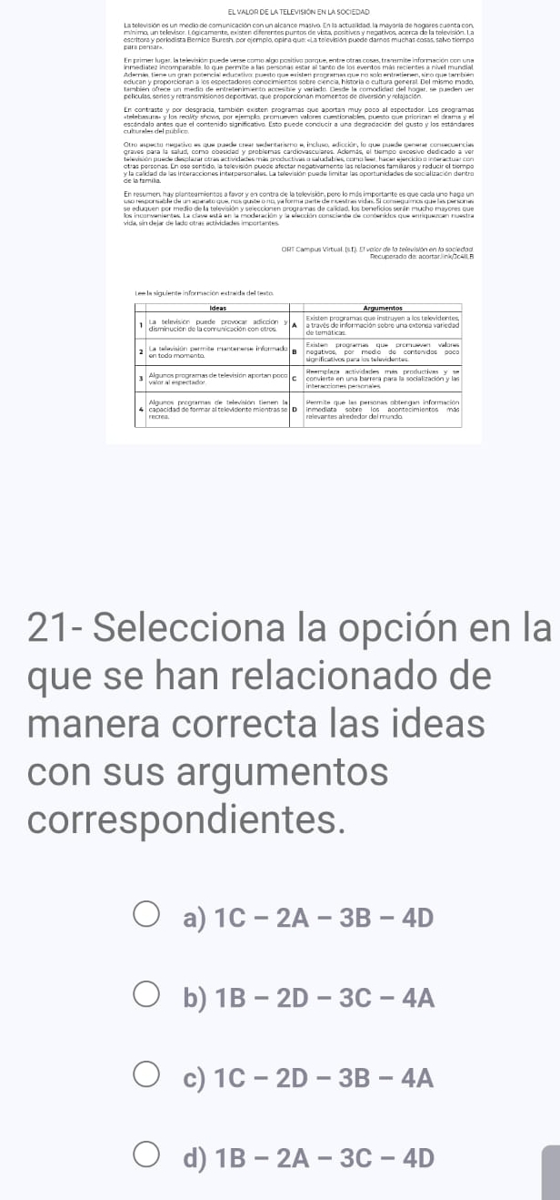 uede verse como algo positivo parque, entze otras cosas, transmite información con una
er a Proporcionan a n ç
cndorea conocmetes sobro canen, histora o cuturl general de intemo mado
escandalo antes que el contenido significativo. Esto puede conducir a una degradación del gusto y los estándares
graves para la salud, como obesidad y problemas cardiovasculares. Además, el tiempo excesivo dedicad
21- Selecciona la opción en la
que se han relacionado de
manera correcta las ideas
con sus argumentos
correspondientes.
a) 1C-2A-3B-4D
b) 1B-2D-3C-4A
c) 1C-2D-3B-4A
d) 1B-2A-3C-4D