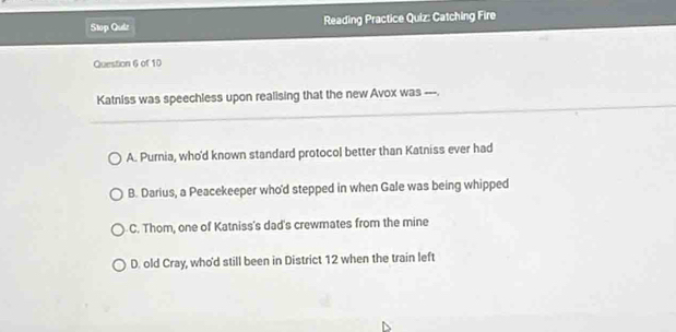 Stop Quiz Reading Practice Quiz: Catching Fire
Question 6 of 10
Katniss was speechless upon realising that the new Avox was ---.
A. Purnia, who'd known standard protocol better than Katniss ever had
B. Darius, a Peacekeeper who'd stepped in when Gale was being whipped
C. Thom, one of Katniss's dad's crewmates from the mine
D. old Cray, who'd still been in District 12 when the train left