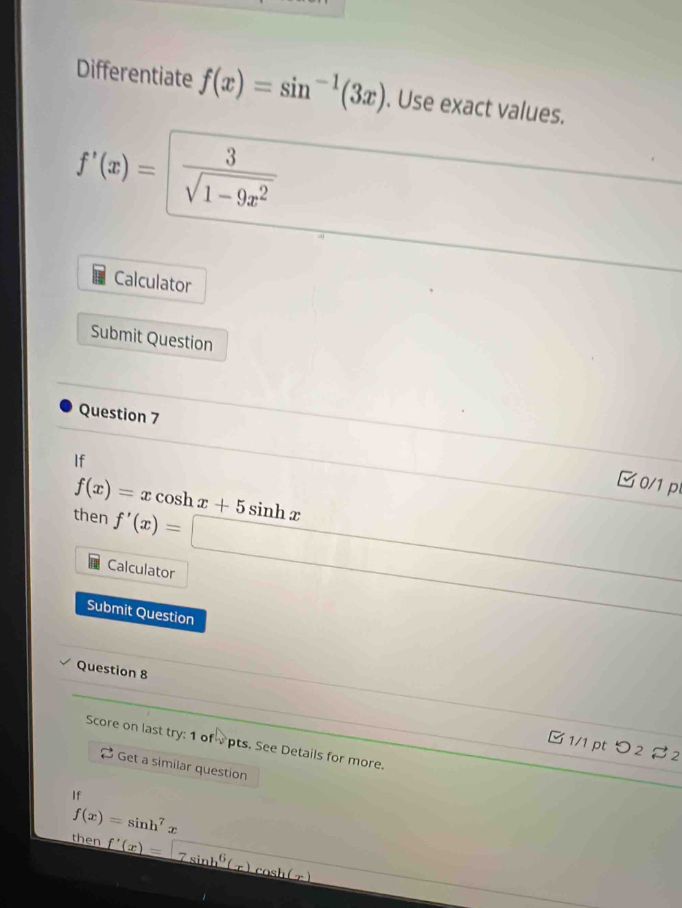 Differentiate f(x)=sin^(-1)(3x). Use exact values.
f'(x)= 3/sqrt(1-9x^2)  _  
Calculator 
Submit Question 
Question 7 
If
f(x)=xcos hx+5sin hx
(-3,4) C 0/1 p 
then f'(x)=□
□  
Calculator° 
□  
Submit Question 
Question 8 
Score on last try: 1 of vpts. See Details for more. 
B1/1 pt つ2 $ 2 
Get a similar question 
If
f(x)=sin h^7x
then f'(x)=7sin h^6(x)cos h(x)
_ * _ =_  
∴ △ ADC=∠ A)C