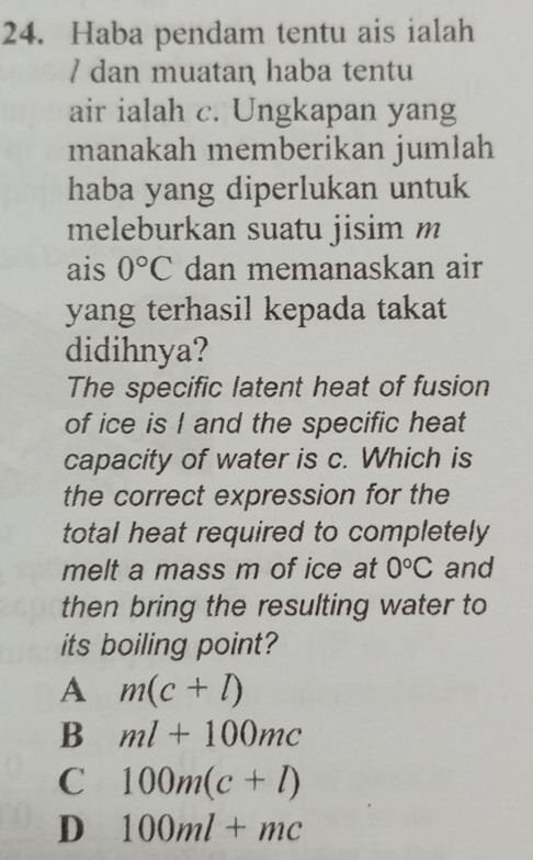 Haba pendam tentu ais ialah
/ dan muatan haba tentu
air ialah c. Ungkapan yang
manakah memberikan jumlah
haba yang diperlukan untuk
meleburkan suatu jisim m
ais 0°C dan memanaskan air
yang terhasil kepada takat
didihnya?
The specific latent heat of fusion
of ice is I and the specific heat
capacity of water is c. Which is
the correct expression for the
total heat required to completely
melt a mass m of ice at 0°C and
then bring the resulting water to
its boiling point?
A m(c+l)
B ml+100mc
C 100m(c+l)
D 100ml+mc