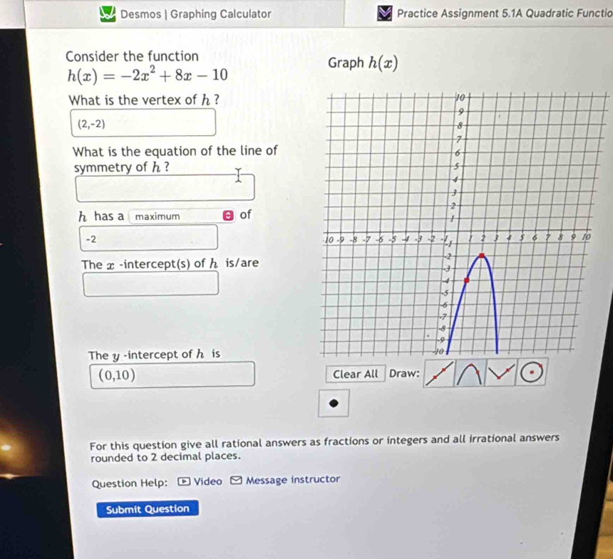 Desmos | Graphing Calculator Practice Assignment 5.1A Quadratic Functio 
Consider the function
h(x)=-2x^2+8x-10
Graph h(x)
What is the vertex of h ?
(2,-2)
What is the equation of the line of 
symmetry of h ?
h has a maximum of
-2
The x -intercept(s) of ん is/are 
The y -intercept of h is
(0,10) Clear All Draw: 
For this question give all rational answers as fractions or integers and all irrational answers 
rounded to 2 decimal places. 
Question Help: Video Message instructor 
Submit Question