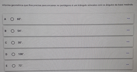 A forma geométrica que Ana precisa para encaixar no pentágono é um triângulo isósceles com os ângulos da base medindo
A 60°. ...
B 54°. 
...
C 30°. 
.
D 108°. 
….
E 72°. 
…