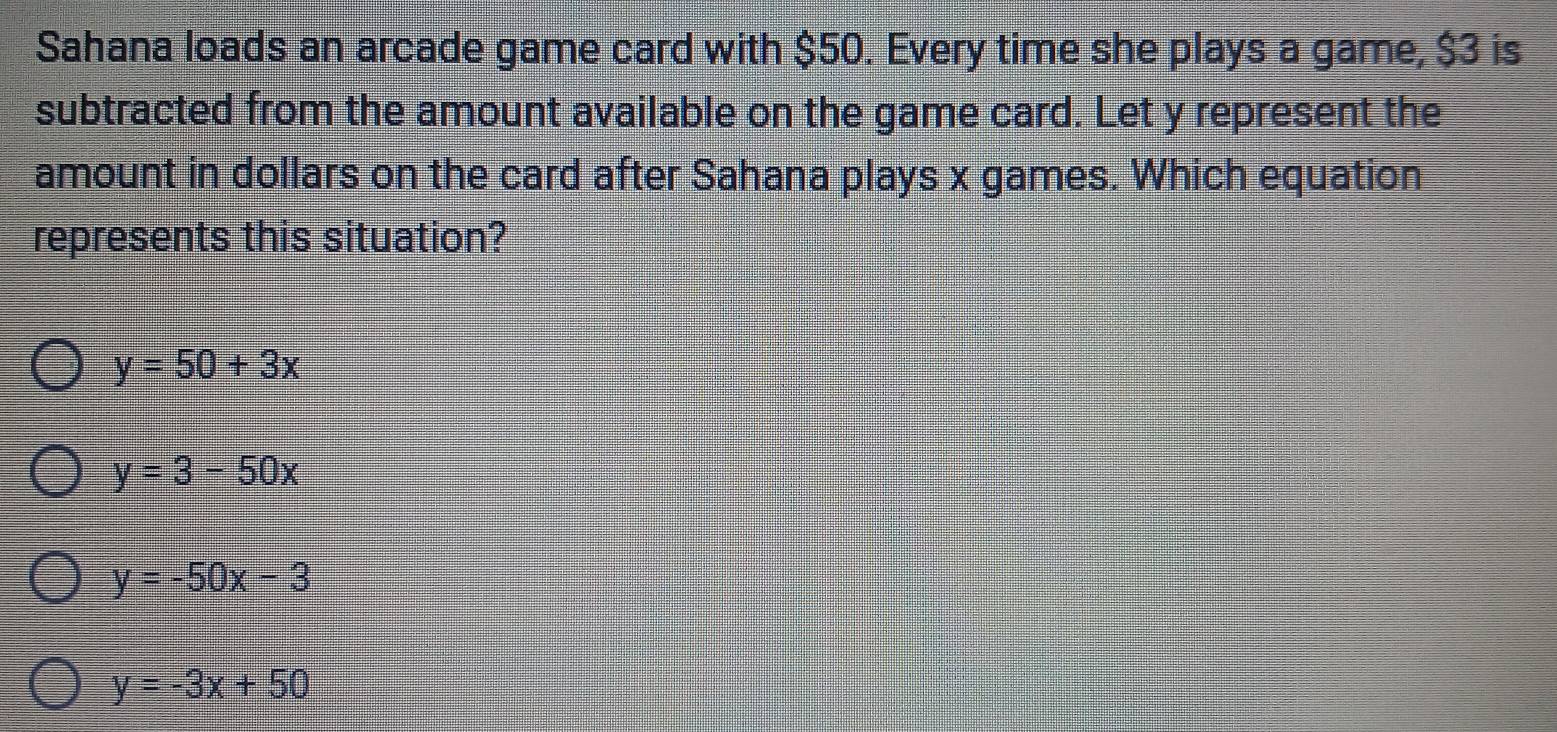 Sahana loads an arcade game card with $50. Every time she plays a game, $3 is
subtracted from the amount available on the game card. Let y represent the
amount in dollars on the card after Sahana plays x games. Which equation
represents this situation?
y=50+3x
y=3-50x
y=-50x-3
y=-3x+50