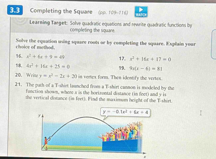 3.3 Completing the Square (pp. 109-116) WATCH
Learning Target: Solve quadratic equations and rewrite quadratic functions by
completing the square.
Solve the equation using square roots or by completing the square. Explain your
choice of method.
16. x^2+6x+9=49 17. x^2+16x+17=0
18. 4x^2+16x+25=0 19. 9x(x-6)=81
20. Write y=x^2-2x+20 in vertex form. Then identify the vertex.
21. The path of a T-shirt launched from a T-shirt cannon is modeled by the
function shown, where x is the horizontal distance (in feet) and y is
the vertical distance (in feet). Find the maximum height of the T-shirt.
x