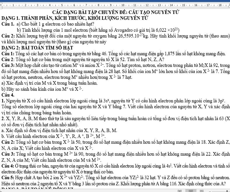 12 13  14 15 18 ， 1
CáC DẠNG BàI Tập CHUYÊN ĐÊ: CÁU TạO NGUYÊN Tử
DạnG 1. tHàNH PHẢN, kÍch tHước, kHỐI lượnG nGUYÊN tử
Câu 1. a) Cho biết 1 g electron có bao nhiêu hạt?
b) Tính khổi lượng của 1 mol electron (biết hăng số Avogadro có giá trị là 6,022* 10^(23))
Cầu 2: Khối lượng tuyệt đồi của một nguyên tử oxygen băng 26,5595.10^(-27)kg;. Hãy tính khổi lượng nguyên tử (theo amu)
và khổi lượng mol nguyên tử (theo g) của nguyên tử này
DẠNG 2: bẢI TOÁN TÌM số hạt
Câu 1: Tổng số các hạt cơ bản có trong nguyên tử băng 46. Tổng số các hạt mang điện gấp 1,875 lần số hạt không mang điện.
Cầu 2: Tổng số hạt cơ bản trong một nguyên tử nguyên tổ X là 52. Tìm số hạt N, Z, A?
Câu 3: Một hợp chất cầu tạo từ cation M^+ và anion X^(2-). Tổng số hạt proton, notron, electron trong phân tử 1 M lX là 92, trong
đó số hạt mang điện nhiều hơn số hạt không mang điện là 28 hạt. Số khổi của ion M^+ lớn hơn số khổi của ion X^(2-) là 7. Tổng
số hạt proton, neutron, electron trong M^+ nhiều hơn trong X^(2-) là 7 hạt.
a) Xác định vị trí của M và X trong bảng tuần hoàn.
b) Hãy so sánh bán kính của ion M^+ và X^2-.
Câu 4.
1. Nguyên tử X có cầu hình electron lớp ngoài cùng là 3s^x 7, nguyên tử Y có cầu hình electron phân lớp ngoài cùng là 3pă.
Tổng số electron lớp ngoài cùng của hai nguyên tử X và Y băng 7. Viết cầu hình electron của nguyên tử X, Y và xác định
vị trí của chúng trong bảng tuần hoàn.
2. X, Y, R, A, B, M theo thứ tự là sáu nguyên tổ liên tiếp trong bảng tuần hoàn có tổng số đơn vị điện tích hạt nhân là 63 (X
có số đơn vị điện tích hạt nhân nhỏ nhất).
a. Xác định số đơn vị điện tích hạt nhân của X, Y, R, A, B, M.
b. Viết cầu hình electron của X^(2-),Y^-,R,A^+,B^(2+),M^(3+).
Cầu 2: Tổng số hạt cơ bản trong X^2- là 50, trong đó số hạt mang điện nhiều hơn số hạt không mang điện là 18. Xác định Z.
N, A của X; Viết cầu hình electron của X và X^2.
Câu 3: Tổng số hạt cơ bản trong M^(2+) là 90, trong đó số hạt mang điện nhiều hơn số hạt không mang điện là 22. Xác định
Z, N, A của M; Viết cầu hình electron của M và M^(2+).
Câu 4: Ở trạng thái cơ bản, nguyên tử của nguyên tổ X có cầu hình electron lớp ngoài cùng là 4s^1. Viết cầu hình electron và tính số
electron độc thân của nguyên tử nguyên tổ X ở trạng thái cơ bản.
Câu 5: Hợp chất A tạo bởi 2 ion X^(2+) và YZ_3^2 * Tổng số hạt electron của YZ_3^(2-) là 32 hạt. Y và Z đều có số proton bằng số neutron.
Hiệu số neutron của 2 nguyên tố X và Y bằng 3 lần số proton của Z. Khổi lượng phân tử A bằng 116. Xác định công thức của A?