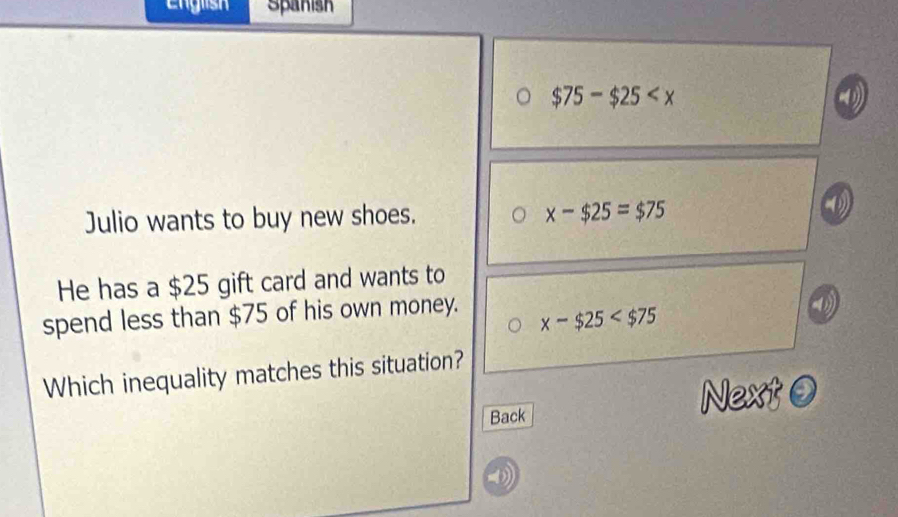 English Spanish
$75-$25
Julio wants to buy new shoes. x-$25=$75
He has a $25 gift card and wants to
spend less than $75 of his own money.
x-$25
Which inequality matches this situation?
Back Next ⑨