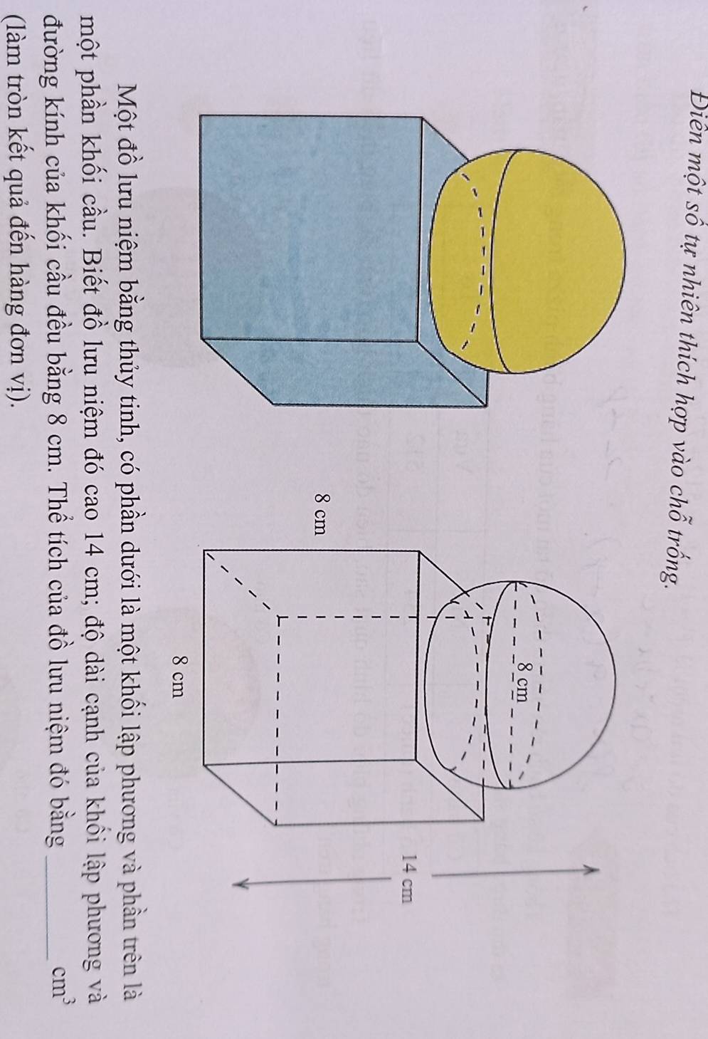 Điên một số tự nhiên thích hợp vào chỗ trống. 
Một đồ lưu niệm bằng thủy tinh, có phần dưới là một khối lập phương và phần trên là 
một phần khối cầu. Biết đồ lưu niệm đó cao 14 cm; độ dài cạnh của khối lập phương và 
đường kính của khối cầu đều bằng 8 cm. Thể tích của đồ lưu niệm đó bằng_
cm^3
(làm tròn kết quả đến hàng đơn vị).
