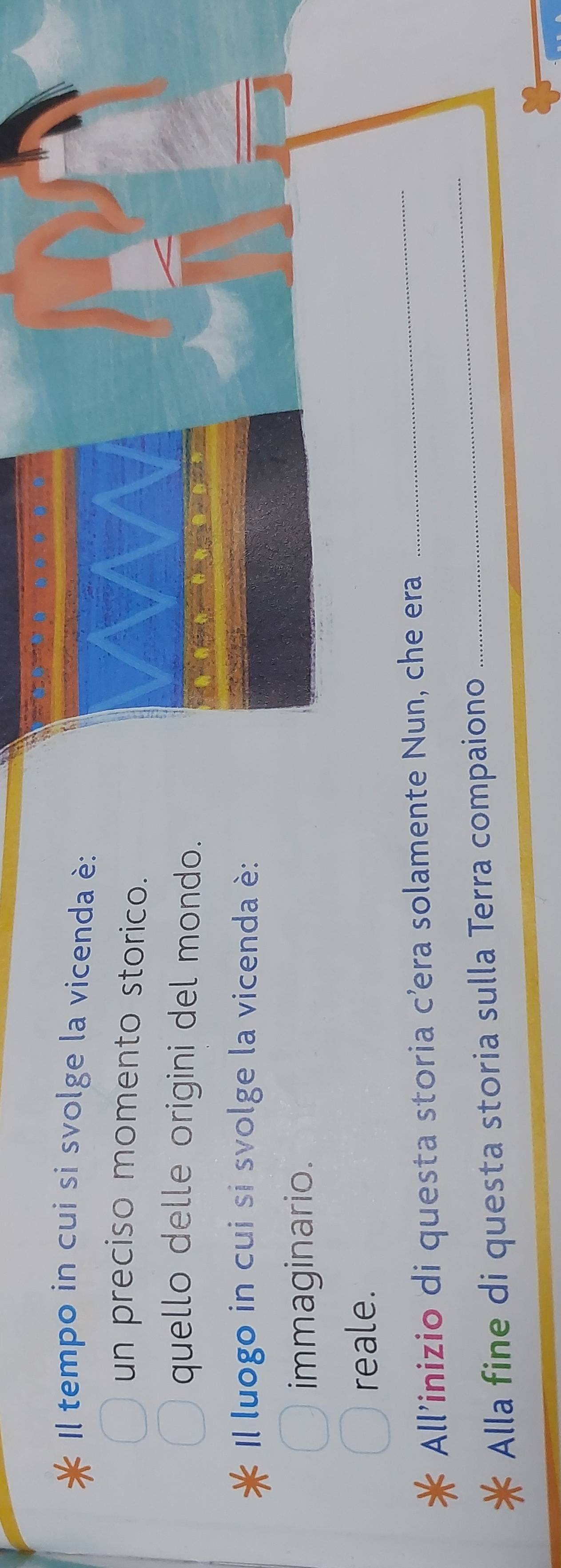 Il tempo in cui si svolge la vicenda è: 
un preciso momento storico. 
quello delle origini del mondo. 
Il luogo in cui si svolge la vicenda è: 
immaginario. 
reale. 
_ 
All’inizio di questa storia c’era solamente Nun, che era 
_ 
Alla fine di questa storia sulla Terra compaiono