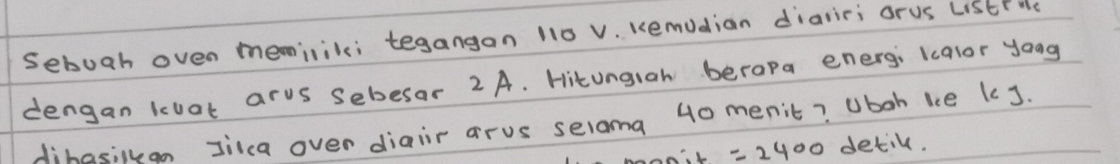 sebuah oven meminik; tegangan 110 V. Kemudian dialiri orus LStr He 
dengan koat arus Sebesar 2 A. Hitungiah berapa energ; kcalor youg 
dihasilkan Jilca over diair arus selama 40 menit? Uboh ke kJ. 
aL =2400 detil.