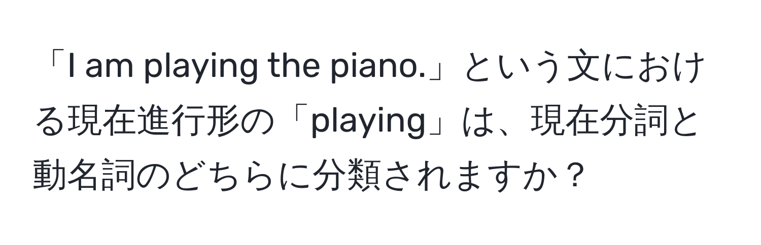 「I am playing the piano.」という文における現在進行形の「playing」は、現在分詞と動名詞のどちらに分類されますか？