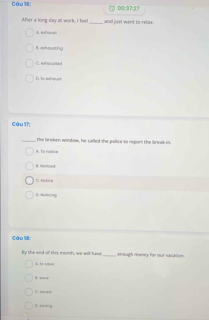 00:37:27 
After a long day at work, I feel _and just want to relax.
A. exhaust
B. exhausting
C. exhausted
D. to exhaust
Câu 17;
_the broken window, he called the police to report the break-in.
A. To notice
B. Noticed
C. Notice
D. Noticing
Câu 18:
By the end of this month, we will have _enough money for our vacation.
A. to save
B. save
C. saved
D. saving
