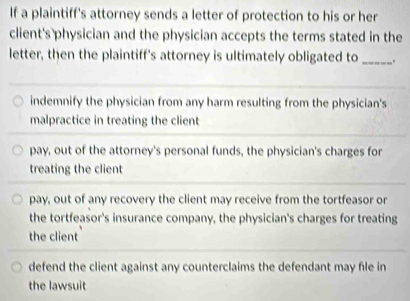 If a plaintiff's attorney sends a letter of protection to his or her
client's physician and the physician accepts the terms stated in the
letter, then the plaintiff's attorney is ultimately obligated to _.
indemnify the physician from any harm resulting from the physician's
malpractice in treating the client
pay, out of the attorney's personal funds, the physician's charges for
treating the client
pay, out of any recovery the client may receive from the tortfeasor or
the tortfeasor's insurance company, the physician's charges for treating
the client
defend the client against any counterclaims the defendant may file in
the lawsuit