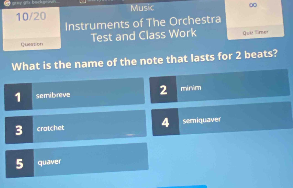 grey gtx backgroun
Music
∞
10/20
Instruments of The Orchestra
Test and Class Work
Quiz Timer
Question
What is the name of the note that lasts for 2 beats?
2
1 semibreve minim
4
3 crotchet semiquaver
5 quaver