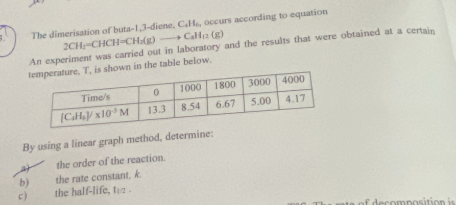 The dimerisation of buta-1,3-diene, C_4H_6, , occurs according to equation
2CH_2=CHCH=CH_2(g)to C_8H_12(g)
An experiment was carried out in laboratory and the results that were obtained at a certain
hown in the table below.
By using a linear graph method, determine:
3) the order of the reaction.
b) the rate constant, k.
c) the half-life, t12 .