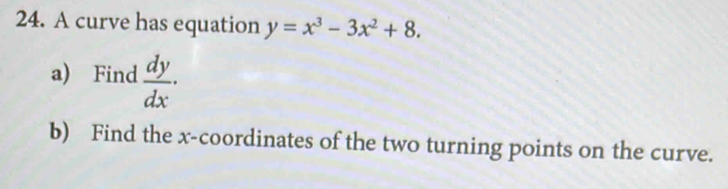 A curve has equation y=x^3-3x^2+8. 
a) Find  dy/dx . 
b) Find the x-coordinates of the two turning points on the curve.