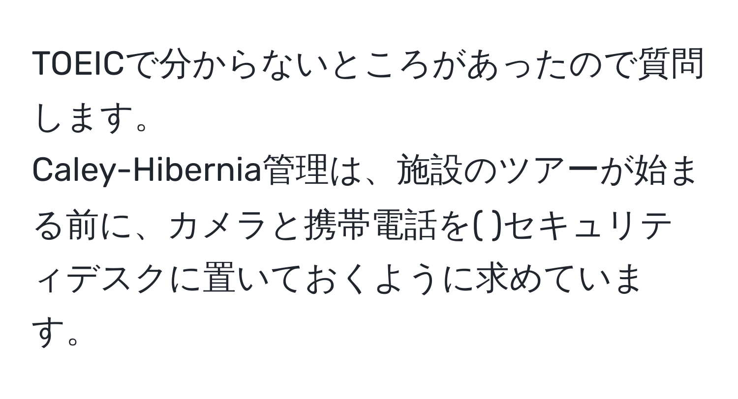 TOEICで分からないところがあったので質問します。  
Caley-Hibernia管理は、施設のツアーが始まる前に、カメラと携帯電話を( )セキュリティデスクに置いておくように求めています。