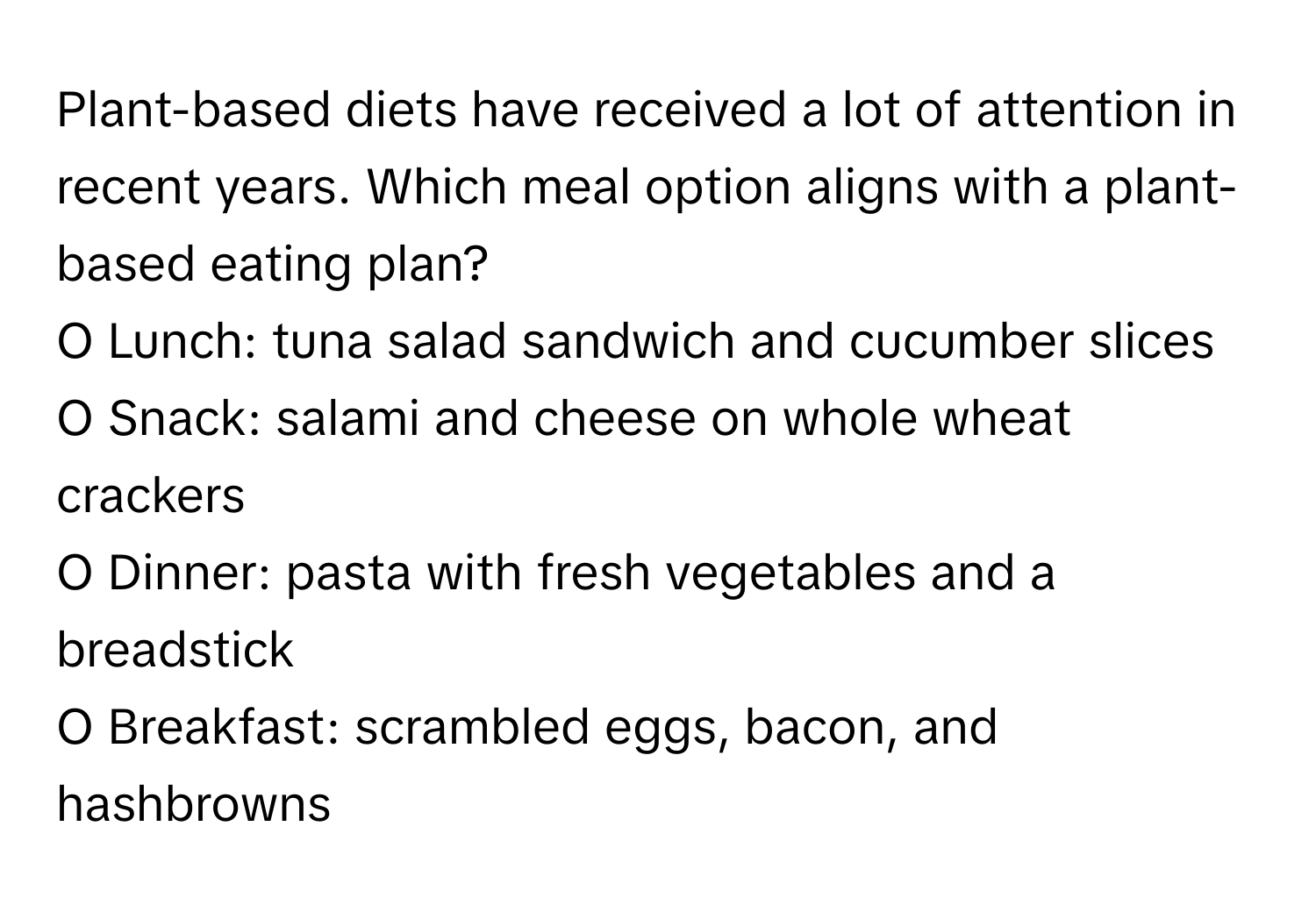 Plant-based diets have received a lot of attention in recent years. Which meal option aligns with a plant-based eating plan?

O Lunch: tuna salad sandwich and cucumber slices
O Snack: salami and cheese on whole wheat crackers
O Dinner: pasta with fresh vegetables and a breadstick
O Breakfast: scrambled eggs, bacon, and hashbrowns