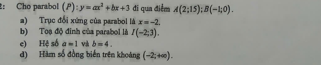 2: Cho parabol (P): y=ax^2+bx+3 đi qua điểm A(2;15); B(-1;0). 
a) Trục đối xứng của parabol là x=-2. 
b) Toạ độ đinh của parabol là I(-2;3). 
c) Hệ số a=1 và b=4. 
d) Hàm số đồng biến trên khoảng (-2;+∈fty ).