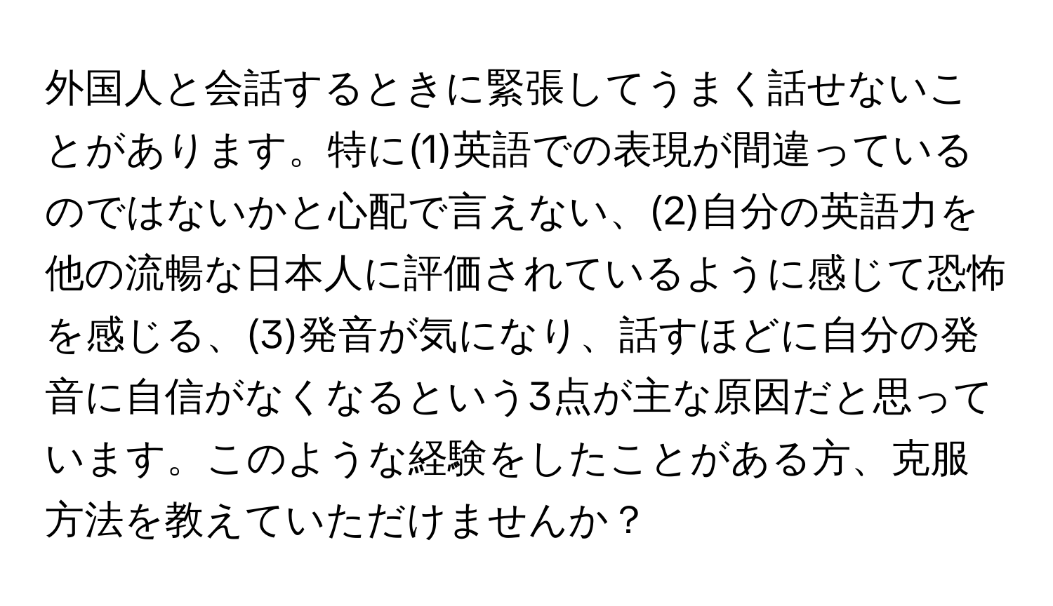 外国人と会話するときに緊張してうまく話せないことがあります。特に(1)英語での表現が間違っているのではないかと心配で言えない、(2)自分の英語力を他の流暢な日本人に評価されているように感じて恐怖を感じる、(3)発音が気になり、話すほどに自分の発音に自信がなくなるという3点が主な原因だと思っています。このような経験をしたことがある方、克服方法を教えていただけませんか？