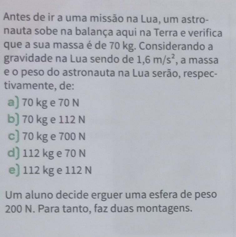 Antes de ir a uma missão na Lua, um astro-
nauta sobe na balança aqui na Terra e verifica
que a sua massa é de 70 kg. Considerando a
gravidade na Lua sendo de 1,6m/s^2 , a massa
e o peso do astronauta na Lua serão, respec-
tivamente, de:
a) 70 kg e 70 N
b) 70 kg e 112 N
c) 70 kg e 700 N
d) 112 kg e 70 N
e) 112 kg e 112 N
Um aluno decide erguer uma esfera de peso
200 N. Para tanto, faz duas montagens.