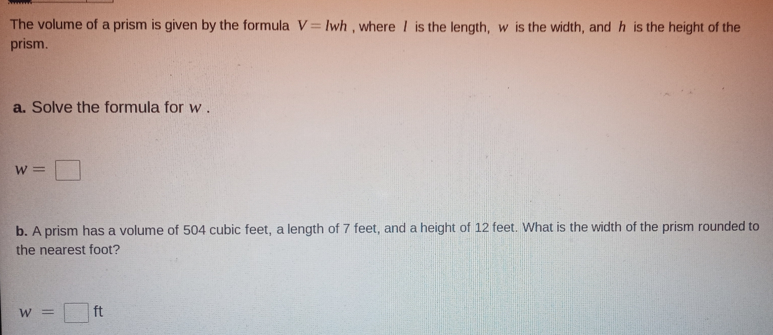 The volume of a prism is given by the formula V=lwh , where / is the length, w is the width, and h is the height of the
prism.
a. Solve the formula for w.
w=□
b. A prism has a volume of 504 cubic feet, a length of 7 feet, and a height of 12 feet. What is the width of the prism rounded to
the nearest foot?
w=□ ft