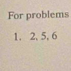 For problems 
1. 2, 5, 6