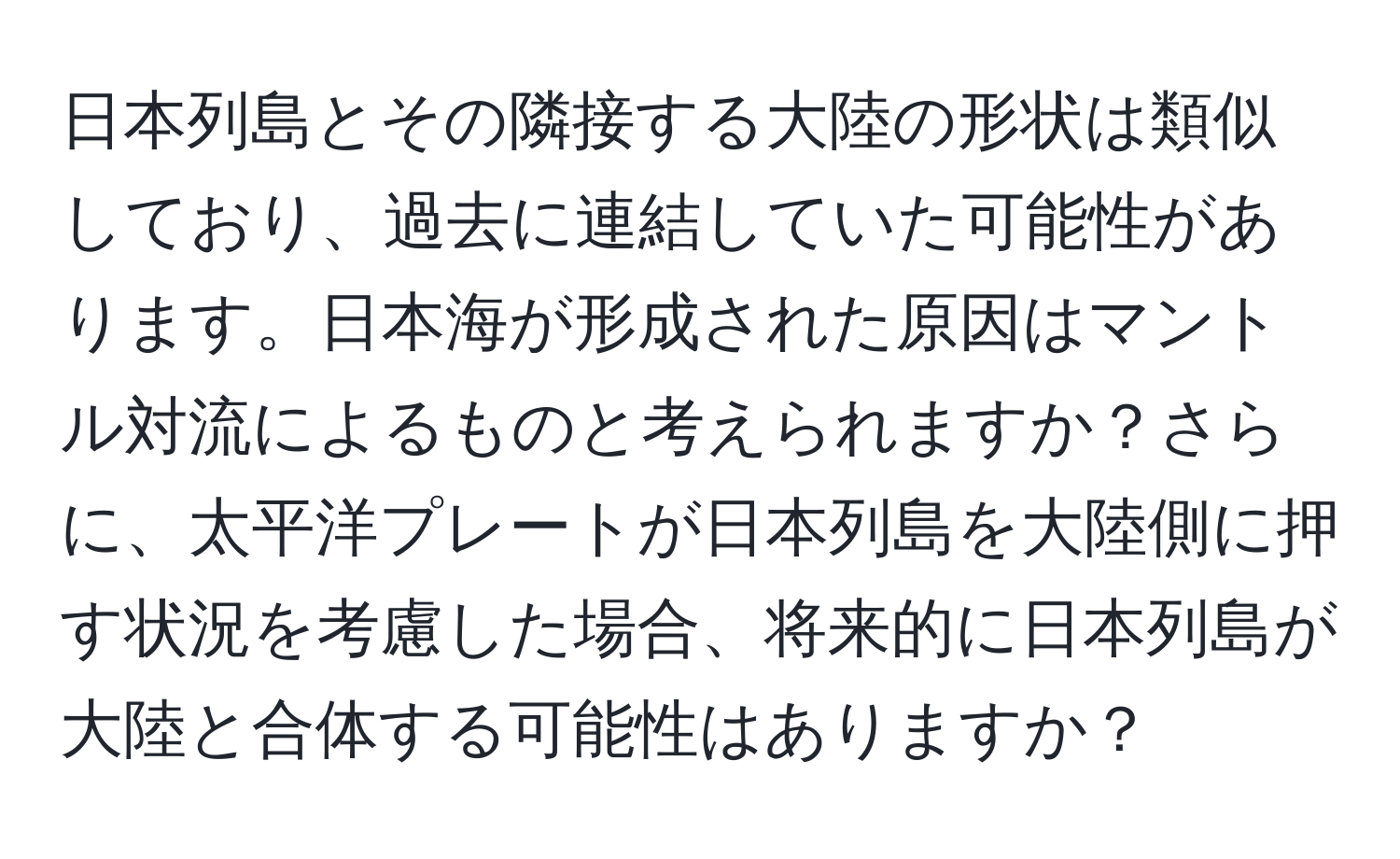 日本列島とその隣接する大陸の形状は類似しており、過去に連結していた可能性があります。日本海が形成された原因はマントル対流によるものと考えられますか？さらに、太平洋プレートが日本列島を大陸側に押す状況を考慮した場合、将来的に日本列島が大陸と合体する可能性はありますか？