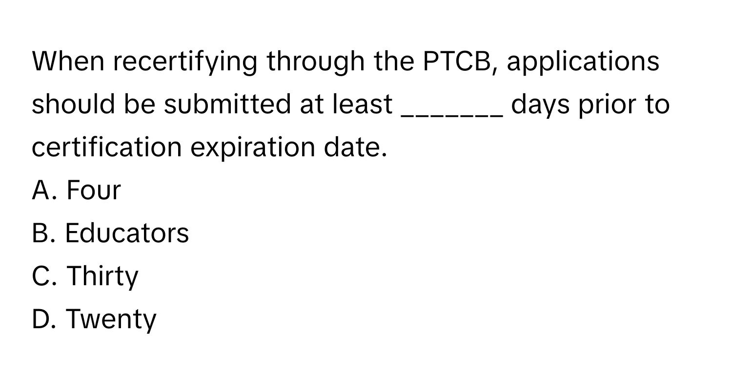 When recertifying through the PTCB, applications should be submitted at least _______ days prior to certification expiration date. 

A. Four
B. Educators
C. Thirty
D. Twenty