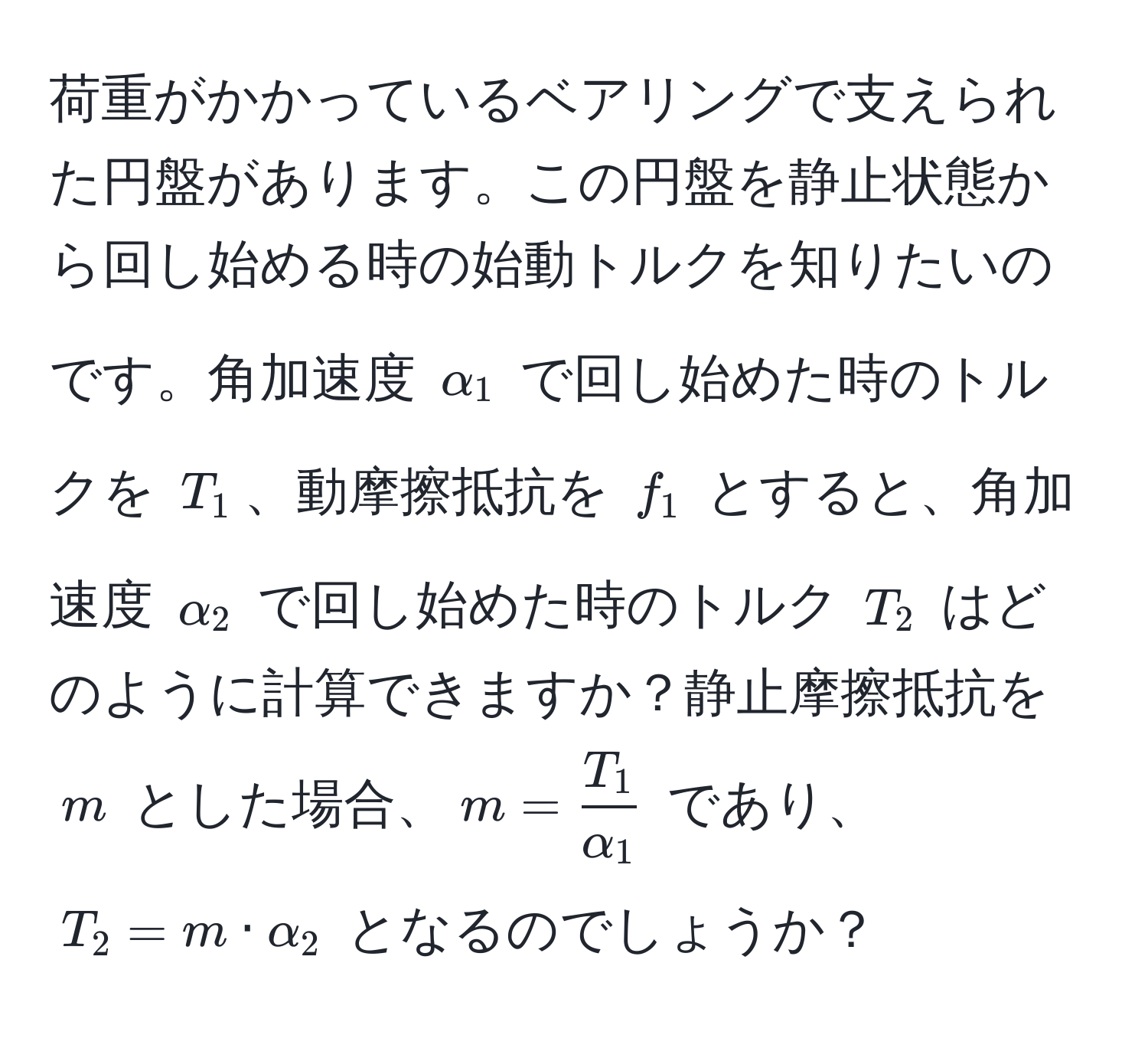 荷重がかかっているベアリングで支えられた円盤があります。この円盤を静止状態から回し始める時の始動トルクを知りたいのです。角加速度 $alpha_1$ で回し始めた時のトルクを $T_1$、動摩擦抵抗を $f_1$ とすると、角加速度 $alpha_2$ で回し始めた時のトルク $T_2$ はどのように計算できますか？静止摩擦抵抗を $m$ とした場合、$m =  T_1/alpha_1 $ であり、$T_2 = m · alpha_2$ となるのでしょうか？