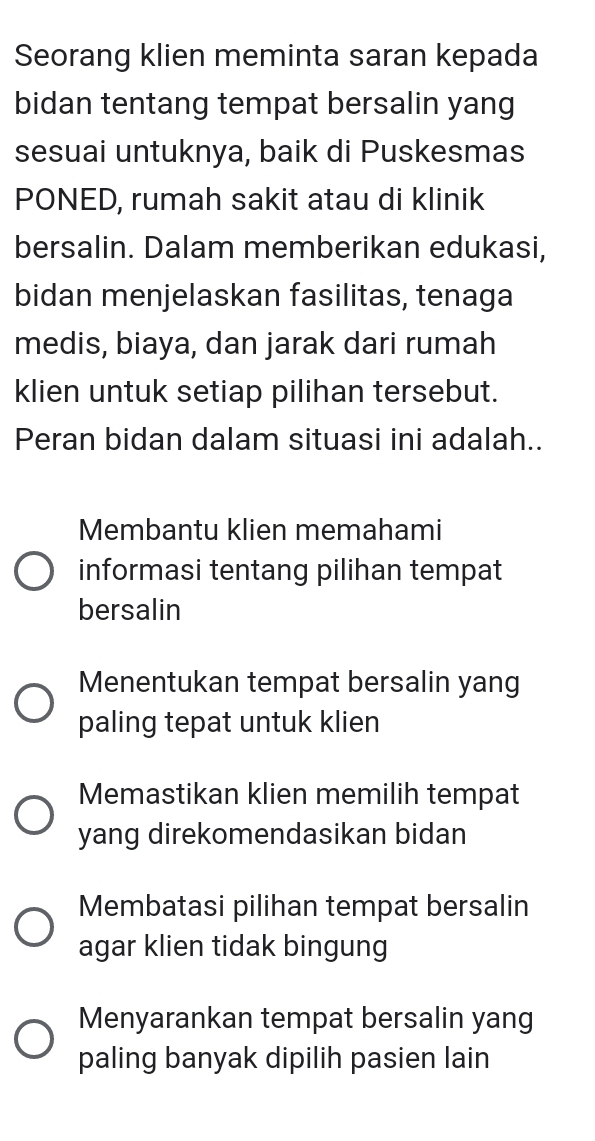 Seorang klien meminta saran kepada
bidan tentang tempat bersalin yang
sesuai untuknya, baik di Puskesmas
PONED, rumah sakit atau di klinik
bersalin. Dalam memberikan edukasi,
bidan menjelaskan fasilitas, tenaga
medis, biaya, dan jarak dari rumah
klien untuk setiap pilihan tersebut.
Peran bidan dalam situasi ini adalah..
Membantu klien memahami
informasi tentang pilihan tempat
bersalin
Menentukan tempat bersalin yang
paling tepat untuk klien
Memastikan klien memilih tempat
yang direkomendasikan bidan
Membatasi pilihan tempat bersalin
agar klien tidak bingung
Menyarankan tempat bersalin yang
paling banyak dipilih pasien lain