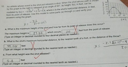 An athlete whose event is the shot put releases a shot. When the shot whose path is shown 
by the graph to the right is released at an angle of 65° , its height, f(x) , in feet, can be 40
20 - 
modeled by f(x)=-0.05x^2+2.1x+5.8 , where x is the shot's horizontal distance, in feet,
30
from its point of release. Use this model to solve parts (a) through (c) and verify your ζ 50
10
20 40
answers using the graph. 0 Shot Put's Herizonial D 
a. What is the maximum height of the shot and how far from its point of release does this occur? 
The maximum height is , which occurs feet from the point of release. 
(Type an integer or decimal rounded to four decimal places as needed.) 
b. What is the shot's maximum horizontal distance, to the nearest tenth of a foot, or the distance of the throw?
feet
(Type an integer or decimal rounded to the nearest tenth as needed.) 
c. From what height was the shot released?
feet
(Type an integer or decimal rounded to the nearest tenth as needed.)