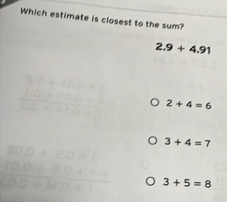 Which estimate is closest to the sum?
2.9+4.91
beginarrayr 50+60.0=6 10+00.0 hline 100
2+4=6
3+4=7
SO.O+E.O+E
 (100+80+11)/200+5120+1 
3+5=8