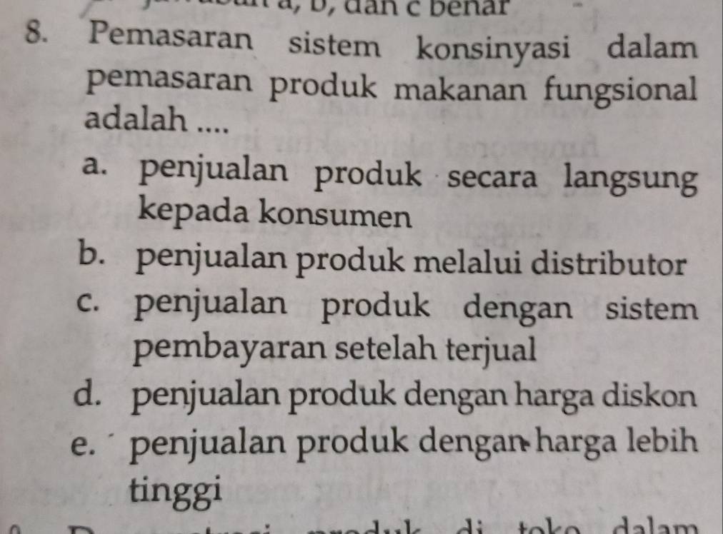 Pemasaran sistem konsinyasi dalam
pemasaran produk makanan fungsional
adalah ....
a. penjualan produk secara langsung
kepada konsumen
b. penjualan produk melalui distributor
c. penjualan produk dengan sistem
pembayaran setelah terjual
d. penjualan produk dengan harga diskon
e. penjualan produk dengan harga lebih
tinggi