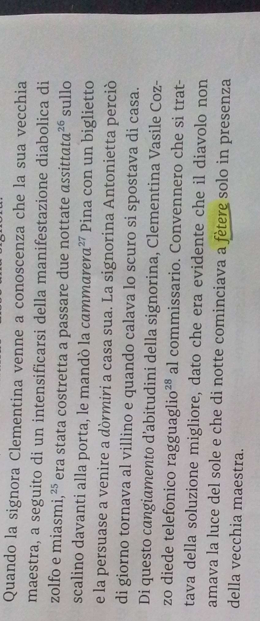 Quando la signora Clementina venne a conoscenza che la sua vecchia 
maestra, a seguito di un intensificarsi della manifestazione diabolica di 
zolfo e miasmi,²⁵ era stata costretta a passare due nottate assittata^(26) sullo 
scalino davanti alla porta, le mandò la cammar era^(27) Pina con un biglietto 
e la persuase a venire a dòrmiri a casa sua. La signorina Antonietta perciò 
di giorno tornava al villino e quando calava lo scuro si spostava di casa. 
Di questo cangiamento d’abitudini della signorina, Clementina Vasile Coz- 
zo diede telefonico ragguaglio^(28) al commissario. Convennero che si trat- 
tava della soluzione migliore, dato che era evidente che il diavolo non 
amava la luce del sole e che di notte cominciava a fètere solo in presenza 
della vecchia maestra.