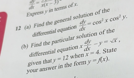  dy/dx = 2x/x(x-3) 
Express y in terms of x. 
12 (a) Find the general solution of the 
differential equation  dy/dx =cos^2xcos^2y. 
(b) Find the particular solution of the 
differential equation x dy/dx -y=sqrt(x), 
given that y=12 when x=4. State 
your answer in the form y=f(x).