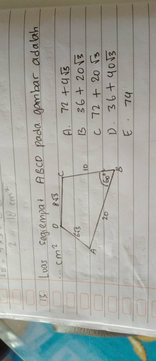 La= (7* 3)/2 =frac 18cm^2
13 Loas segiempat ABCD pada gambar adalah
A. 72+4sqrt(3)
B 36+20sqrt(3)
C 72+20sqrt(3)
D. 36+40sqrt(3)
E. 74