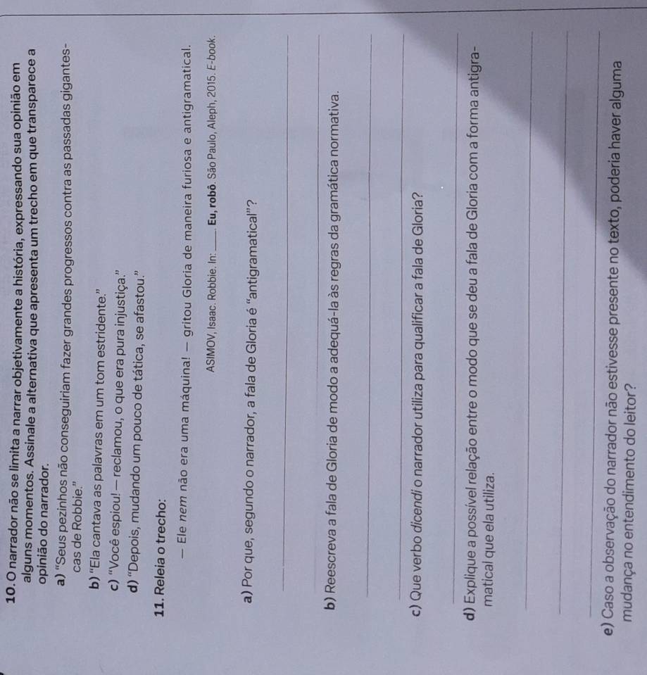 narrador não se limita a narrar objetivamente a história, expressando sua opinião em
alguns momentos. Assinale a alternativa que apresenta um trecho em que transparece a
opinião do narrador.
a) 'Seus pezinhos não conseguiriam fazer grandes progressos contra as passadas gigantes-
cas de Robbie.”
b) “Ela cantava as palavras em um tom estridente.”
c) “Você espiou! — reclamou, o que era pura injustiça.”
d) “Depois, mudando um pouco de tática, se afastou.”
11. Releia o trecho:
— Ele nem não era uma máquina! — gritou Gloria de maneira furiosa e antigramatical.
ASIMOV, Isaac. Robbie. In: _Eu, robô. São Paulo, Aleph, 2015. E-book.
a) Por que, segundo o narrador, a fala de Gloria é “antigramatical”?
_
_
_
b) Reescreva a fala de Gloria de modo a adequá-la às regras da gramática normativa.
_
_
c) Que verbo dicendi o narrador utiliza para qualificar a fala de Gloria?
_
d) Explique a possível relação entre o modo que se deu a fala de Gloria com a forma antigra-
matical que ela utiliza.
_
_
_
e) Caso a observação do narrador não estivesse presente no texto, poderia haver alguma
mudança no entendimento do leitor?