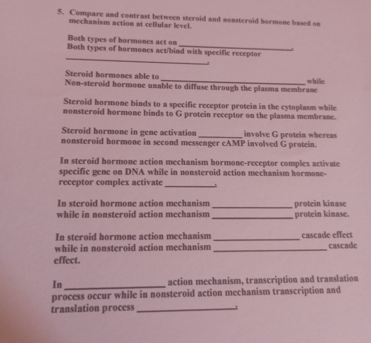 Compare and contrast between steroid and nonsteroid hormone based on 
mechanism action at cellular level. 
_ 
Both types of hormones act on 
_ 
Both types of hormones act/bind with specific receptor 
. 
Steroid hormones able to_ while 
Non-steroid hormone unable to diffuse through the plasma membrane 
Steroid hormone binds to a specific receptor protein in the cytoplasm while 
nonsteroid hormone binds to G protein receptor on the plasma membrane. 
Steroid hormone in gene activation _involve G protein whereas 
nonsteroid hormone in second messenger cAMP involved G protein. 
In steroid hormone action mechanism hormone-receptor complex activate 
specific gene on DNA while in nonsteroid action mechanism hormone- 
receptor complex activate 
_. 
In steroid hormone action mechanism _protein kinase 
while in nonsteroid action mechanism_ protein kinase. 
In steroid hormone action mechanism _cascade effect 
while in nonsteroid action mechanism _cascade 
effect. 
In _action mechanism, transcription and translation 
process occur while in nonsteroid action mechanism transcription and 
translation process_ .