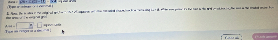 Area=(25+11)(25-11)=504 square units 
(Type an integer or a decimal.) 
3. Now, think about the original grid with 25* 25 squares with the excluded shaded section measuring 11* 11 L. Write an equation for the area of the grid by subtracting the area of the shaded section from 
the area of the original grid. 
(Type an integer or a decimal.) Area=□ =□ square units
Clear all Check answer
