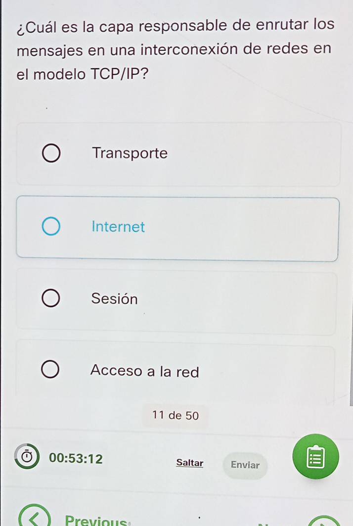 ¿Cuál es la capa responsable de enrutar los
mensajes en una interconexión de redes en
el modelo TCP/IP?
Transporte
Internet
Sesión
Acceso a la red
11 de 50
00:53:12
Saltar Enviar
revious