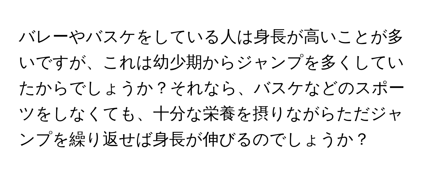 バレーやバスケをしている人は身長が高いことが多いですが、これは幼少期からジャンプを多くしていたからでしょうか？それなら、バスケなどのスポーツをしなくても、十分な栄養を摂りながらただジャンプを繰り返せば身長が伸びるのでしょうか？