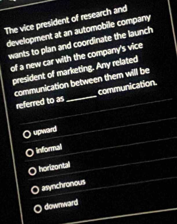 The vice president of research and
development at an automobile company
wants to plan and coordinate the launch
of a new car with the company's vice
president of marketing. Any related
communication between them will be
referred to as _communication.
upward
informal
horizontal
asynchronous
downward