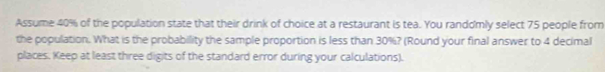 Assume 40% of the population state that their drink of choice at a restaurant is tea. You randomly select 75 people from 
the population. What is the probability the sample proportion is less than 30%? (Round your final answer to 4 decimal 
places. Keep at least three digits of the standard error during your calculations).