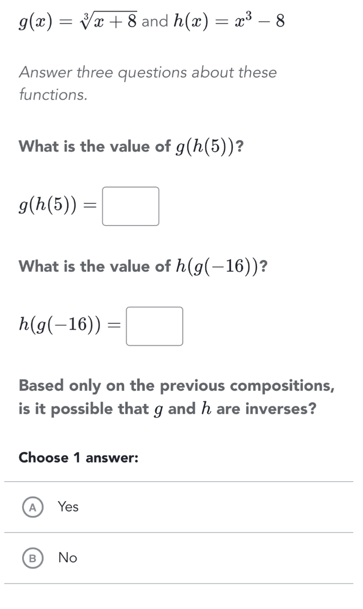 g(x)=sqrt[3](x+8) and h(x)=x^3-8
Answer three questions about these
functions.
What is the value of g(h(5)) ?
g(h(5))=□
What is the value of h(g(-16)) ?
h(g(-16))=□
Based only on the previous compositions,
is it possible that g and h are inverses?
Choose 1 answer:
A Yes
B No