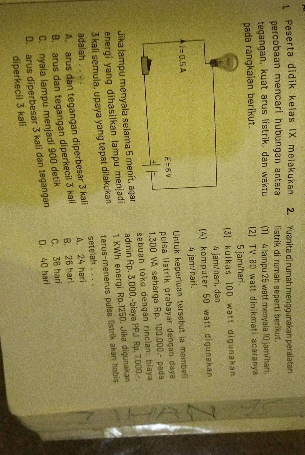 Peserta didik kelas IX melakukan 2. Yuanita di rumah menggunakan peralatan
percobaan mencari hubungan antara listrik di rumah seperti berikut.
tegangan, kuat arus listrik, dan waktu (1) 4 lampu 25 watt menyala 10 jam/hari,
pada rangkaian berikut. (2) TV 60 watt dinikmati acaranya
5 jam/hari,
(3) kulkas 100 watt digunakan
4 jam/hari, dan
(4) komputer 50 watt digunakan
4 jam/hari.
Untuk keperluan tersebut ia membeli
pulsa listrik prabayar dengan daya
1.300 VA seharga Rp. 100.000,- pada
sebuah toko dengan rincian: biaya
Jika lampu menyala selama 5 menít, agar
admin Rp. 3.000,-biaya PPJ Rp. 7.000.-.
energi yang dihasilkan lampu menjadi
1 KWh energi Rp.1250. Jika digunakan
3 kali semula, upaya yang tepat dilakukan
terus-menerus pulsa listrik akan habis
setelah . . . .
adalah . . . .
A. arus dan tegangan diperbesar 3 kali A. 24 hari
B. arus dan tegangan diperkecil 3 kali
B. 26 hari
C. nyala lampu menjadi 900 detik
C. 36 hari
D. arus diperbesar 3 kali dan tegangan D. 40 hari
diperkecil 3 kali