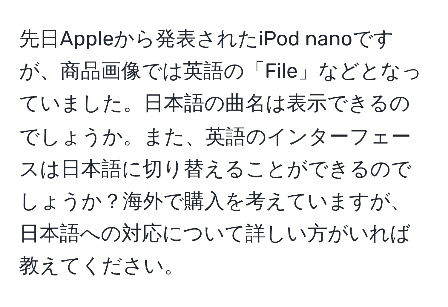 先日Appleから発表されたiPod nanoですが、商品画像では英語の「File」などとなっていました。日本語の曲名は表示できるのでしょうか。また、英語のインターフェースは日本語に切り替えることができるのでしょうか？海外で購入を考えていますが、日本語への対応について詳しい方がいれば教えてください。