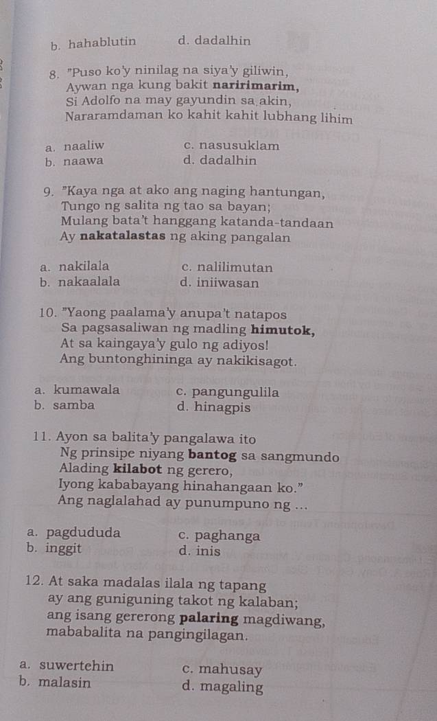 b. hahablutin d. dadalhin
8. "Puso ko'y ninilag na siya'y giliwin,
Aywan nga kung bakit naririmarim,
Si Adolfo na may gayundin sa akin,
Nararamdaman ko kahit kahit lubhang lihim
a. naaliw c. nasusuklam
b. naawa d. dadalhin
9. "Kaya nga at ako ang naging hantungan,
Tungo ng salita ng tao sa bayan;
Mulang bata’t hanggang katanda-tandaan
Ay nakatalastas ng aking pangalan
a. nakilala c. nalilimutan
b. nakaalala d. iniiwasan
10. "Yaong paalama'y anupa't natapos
Sa pagsasaliwan ng madling himutok,
At sa kaingaya'y gulo ng adiyos!
Ang buntonghininga ay nakikisagot.
a. kumawala c. pangungulila
b. samba d. hinagpis
11. Ayon sa balita’y pangalawa ito
Ng prinsipe niyang bantog sa sangmundo
Alading kilabot ng gerero,
Iyong kababayang hinahangaan ko.”
Ang naglalahad ay punumpuno ng ...
a. pagdududa c. paghanga
b. inggit d. inis
12. At saka madalas ilala ng tapang
ay ang guniguning takot ng kalaban;
ang isang gererong palaring magdiwang,
mababalita na pangingilagan.
a. suwertehin c. mahusay
b. malasin d. magaling