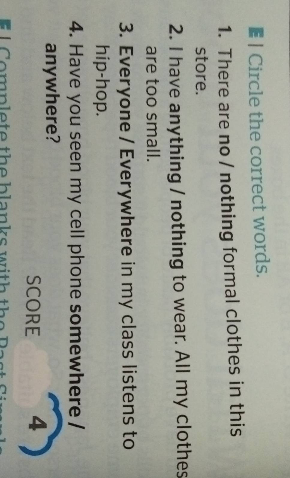 € | Circle the correct words. 
1. There are no / nothing formal clothes in this 
store. 
2. I have anything / nothing to wear. All my clothes 
are too small. 
3. Everyone / Everywhere in my class listens to 
hip-hop. 
4. Have you seen my cell phone somewhere / 
anywhere? 
SCORE 
4 
L Complete the blanks with the Past