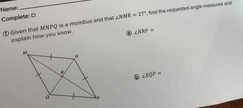 Name: 
Complete: ≌ 
① Given that MNPQ is a rhombus and that ∠ NMR=27° , find the requested angle measures and 
explain how you know. 
a ∠ NRP=
⑤ ∠ RQP=